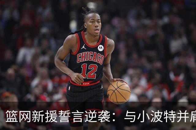 篮网新援誓言逆袭：与小波特并肩作战，期待超越期望！